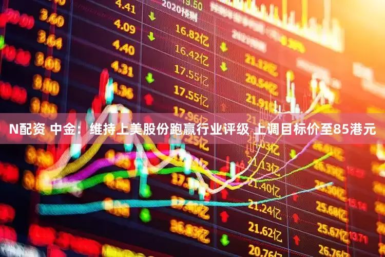 N配资 中金：维持上美股份跑赢行业评级 上调目标价至85港元