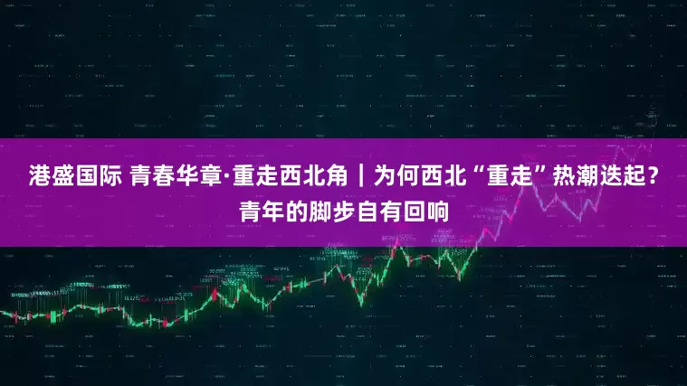 港盛国际 青春华章·重走西北角｜为何西北“重走”热潮迭起？青年的脚步自有回响