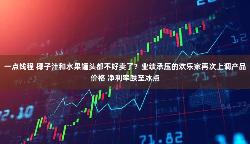 一点钱程 椰子汁和水果罐头都不好卖了？业绩承压的欢乐家再次上调产品价格 净利率跌至冰点