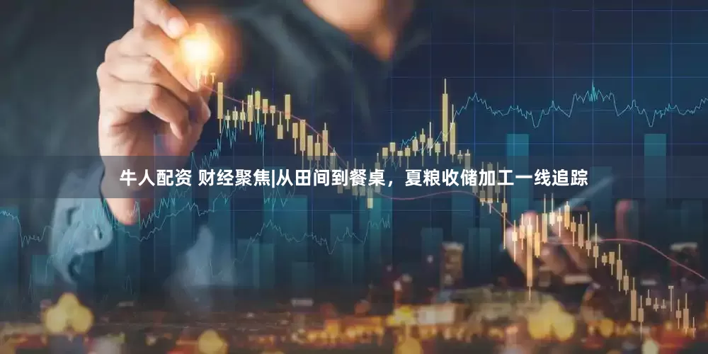 牛人配资 财经聚焦|从田间到餐桌，夏粮收储加工一线追踪