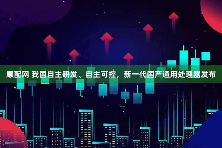 顺配网 我国自主研发、自主可控，新一代国产通用处理器发布