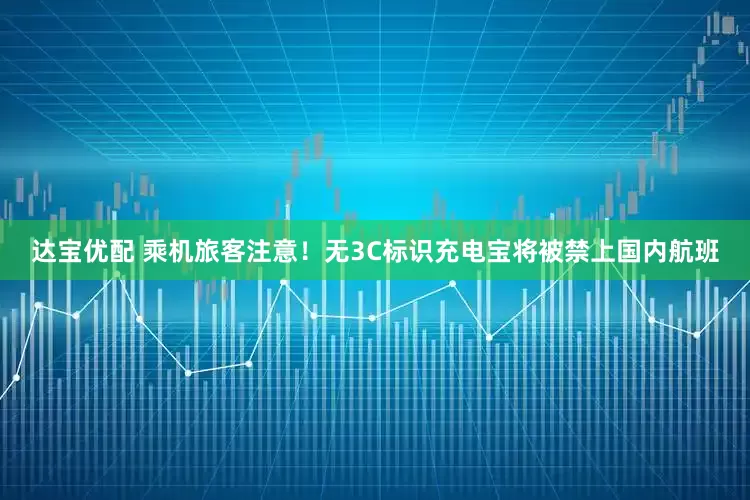 达宝优配 乘机旅客注意！无3C标识充电宝将被禁上国内航班