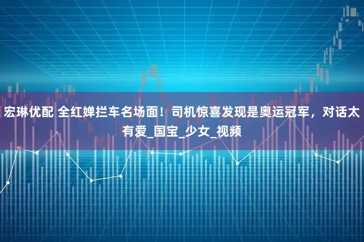宏琳优配 全红婵拦车名场面！司机惊喜发现是奥运冠军，对话太有爱_国宝_少女_视频