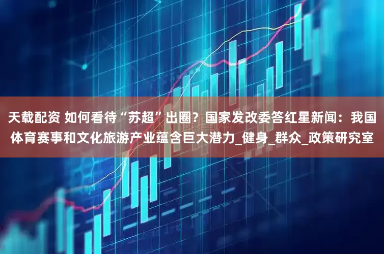 天载配资 如何看待“苏超”出圈？国家发改委答红星新闻：我国体育赛事和文化旅游产业蕴含巨大潜力_健身_群众_政策研究室