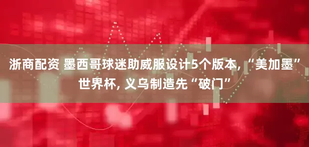 浙商配资 墨西哥球迷助威服设计5个版本, “美加墨”世界杯, 义乌制造先“破门”