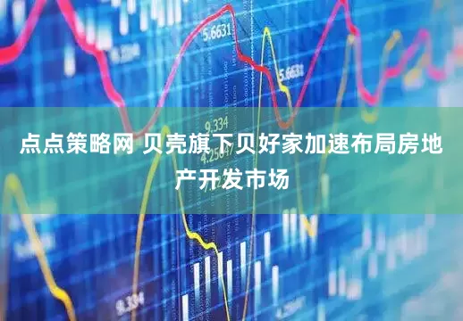 点点策略网 贝壳旗下贝好家加速布局房地产开发市场