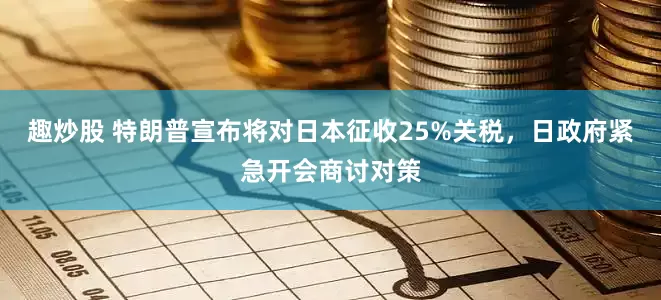 趣炒股 特朗普宣布将对日本征收25%关税，日政府紧急开会商讨对策