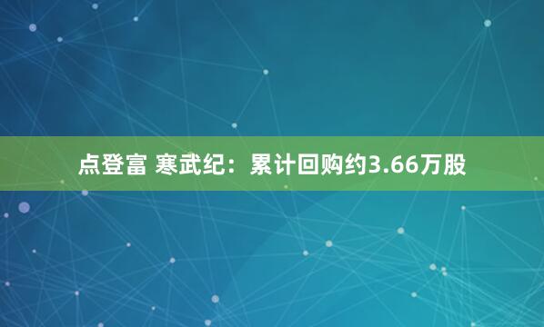 点登富 寒武纪：累计回购约3.66万股