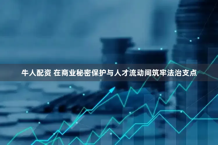 牛人配资 在商业秘密保护与人才流动间筑牢法治支点