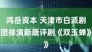 鸿岳资本 天津市白派剧团排演新版评剧《双玉蝉》