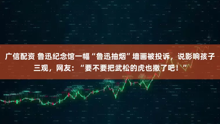 广信配资 鲁迅纪念馆一幅“鲁迅抽烟”墙画被投诉，说影响孩子三观，网友：“要不要把武松的虎也撤了吧！”
