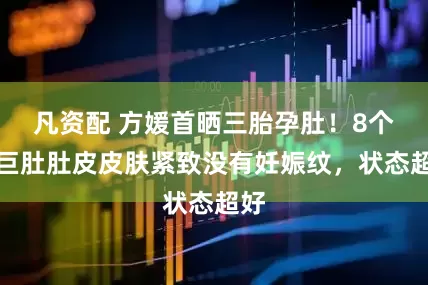 凡资配 方媛首晒三胎孕肚！8个月巨肚肚皮皮肤紧致没有妊娠纹，状态超好