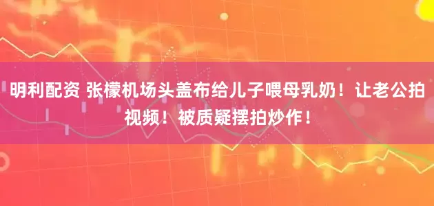 明利配资 张檬机场头盖布给儿子喂母乳奶！让老公拍视频！被质疑摆拍炒作！