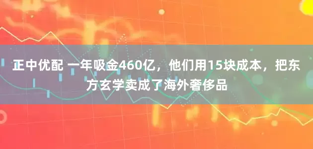 正中优配 一年吸金460亿，他们用15块成本，把东方玄学卖成了海外奢侈品