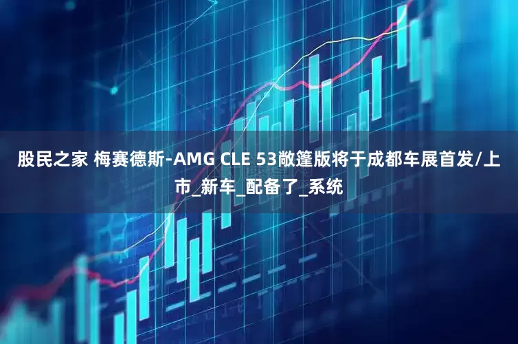 股民之家 梅赛德斯-AMG CLE 53敞篷版将于成都车展首发/上市_新车_配备了_系统