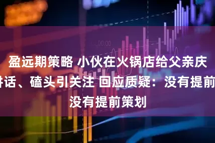 盈远期策略 小伙在火锅店给父亲庆生 讲话、磕头引关注 回应质疑：没有提前策划