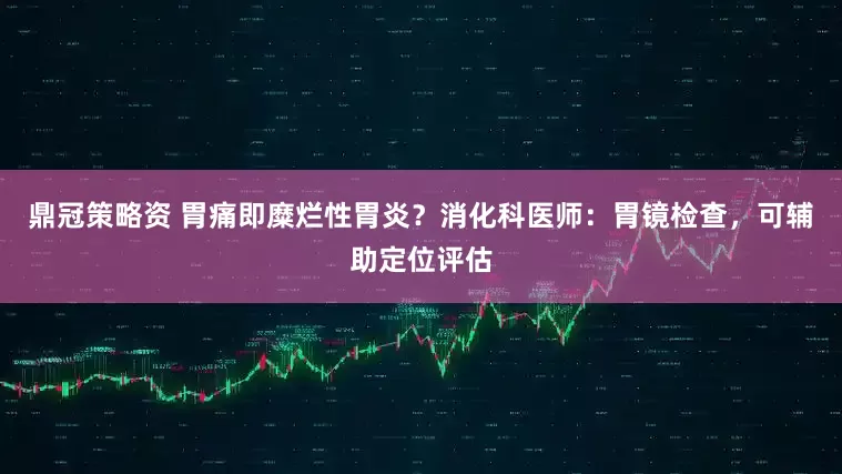 鼎冠策略资 胃痛即糜烂性胃炎？消化科医师：胃镜检查，可辅助定位评估