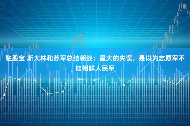 融股宝 斯大林和苏军总结朝战：最大的失误，是以为志愿军不如朝鲜人民军