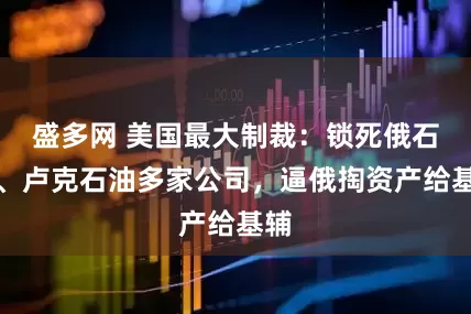 盛多网 美国最大制裁：锁死俄石油、卢克石油多家公司，逼俄掏资产给基辅