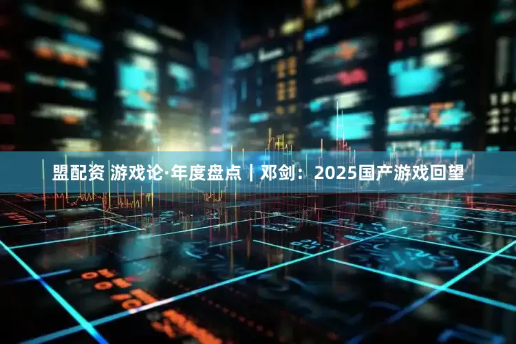 盟配资 游戏论·年度盘点｜邓剑：2025国产游戏回望