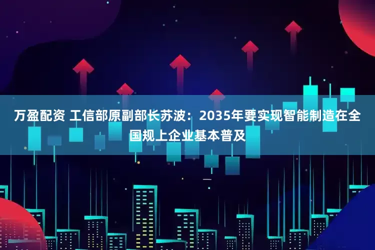 万盈配资 工信部原副部长苏波：2035年要实现智能制造在全国规上企业基本普及