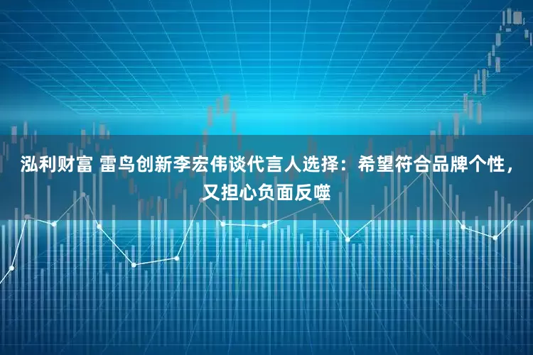 泓利财富 雷鸟创新李宏伟谈代言人选择：希望符合品牌个性，又担心负面反噬